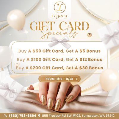 GIFT CARD SPECIALS AT LEGACY NAILS & SPA! 
 Buy a $50 Gift Card - Get a $5 Bonus! 
 Buy a $100 Gift Card - Get a $12 Bonus!