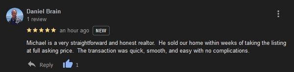 Michael is a very straightforward and honest realtor.  He sold our home within weeks of taking the listing at full asking price.